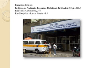 Entrevista feita no:
Instituto de Aplicação Fernando Rodrigues da Silveira (CAp-UERJ)
Rua Santa Alexandrina, 288
Rio Comprido - Rio de Janeiro - RJ
 