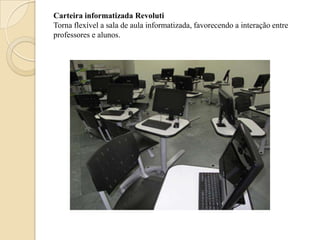 Carteira informatizada Revoluti
Torna flexível a sala de aula informatizada, favorecendo a interação entre
professores e alunos.
 