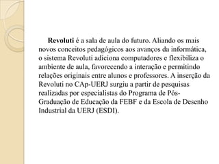 Revoluti é a sala de aula do futuro. Aliando os mais
novos conceitos pedagógicos aos avanços da informática,
o sistema Revoluti adiciona computadores e flexibiliza o
ambiente de aula, favorecendo a interação e permitindo
relações originais entre alunos e professores. A inserção da
Revoluti no CAp-UERJ surgiu a partir de pesquisas
realizadas por especialistas do Programa de Pós-
Graduação de Educação da FEBF e da Escola de Desenho
Industrial da UERJ (ESDI).
 