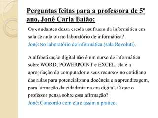 Perguntas feitas para a professora de 5º
ano, Jonê Carla Baião:
Os estudantes dessa escola usufruem da informática em
sala de aula ou no laboratório de informática?
Jonê: No laboratório de informática (sala Revoluti).

A alfabetização digital não é um curso de informática
sobre WORD, POWERPOINT e EXCEL, ela é a
apropriação do computador e seus recursos no cotidiano
das aulas para potencializar a docência e a aprendizagem,
para formação da cidadania na era digital. O que o
professor pensa sobre essa afirmação?
Jonê: Concordo com ela e assim a pratico.
 