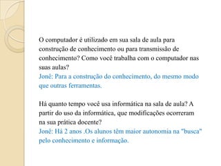 O computador é utilizado em sua sala de aula para
construção de conhecimento ou para transmissão de
conhecimento? Como você trabalha com o computador nas
suas aulas?
Jonê: Para a construção do conhecimento, do mesmo modo
que outras ferramentas.

Há quanto tempo você usa informática na sala de aula? A
partir do uso da informática, que modificações ocorreram
na sua prática docente?
Jonê: Há 2 anos .Os alunos têm maior autonomia na "busca"
pelo conhecimento e informação.
 