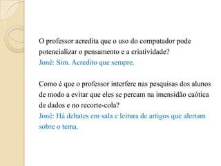 O professor acredita que o uso do computador pode
potencializar o pensamento e a criatividade?
Jonê: Sim. Acredito que sempre.

Como é que o professor interfere nas pesquisas dos alunos
de modo a evitar que eles se percam na imensidão caótica
de dados e no recorte-cola?
Jonê: Há debates em sala e leitura de artigos que alertam
sobre o tema.
 