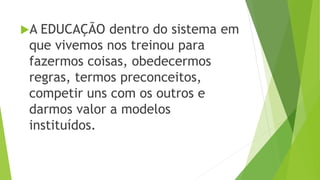 A EDUCAÇÃO dentro do sistema em
que vivemos nos treinou para
fazermos coisas, obedecermos
regras, termos preconceitos,
competir uns com os outros e
darmos valor a modelos
instituídos.
 