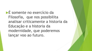É somente no exercício da
Filosofia, que nos possibilita
analisar criticamente a historia da
Educação e a historia da
modernidade, que poderemos
lançar voo ao futuro.
 