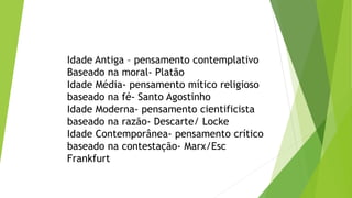 Idade Antiga – pensamento contemplativo
Baseado na moral- Platão
Idade Média- pensamento mítico religioso
baseado na fé- Santo Agostinho
Idade Moderna- pensamento cientificista
baseado na razão- Descarte/ Locke
Idade Contemporânea- pensamento crítico
baseado na contestação- Marx/Esc
Frankfurt
 