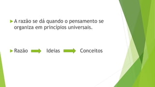  A razão se dá quando o pensamento se
organiza em princípios universais.
 Razão Ideias Conceitos
 