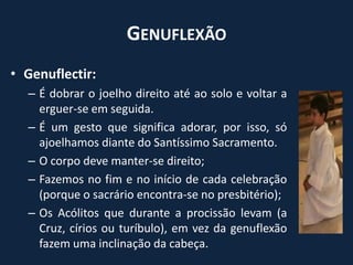 GenuflexãoGenuflectir:É dobrar o joelho direito até ao solo e voltar a erguer-se em seguida.É um gesto que significa adorar, por isso, só ajoelhamos diante do Santíssimo Sacramento.O corpo deve manter-se direito;Fazemos no fim e no início de cada celebração (porque o sacrário encontra-se no presbitério);Os Acólitos que durante a procissão levam (a Cruz, círios ou turíbulo), em vez da genuflexão fazem uma inclinação da cabeça.