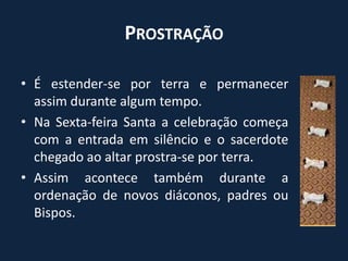 Prostração É estender-se por terra e permanecer assim durante algum tempo.Na Sexta-feira Santa a celebração começa com a entrada em silêncio e o sacerdote chegado ao altar prostra-se por terra.Assim acontece também durante a ordenação de novos diáconos, padres ou Bispos.