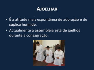 AjoelharÉ a atitude mais espontânea de adoração e de súplica humilde.Actualmente a assembleia está de joelhos durante a consagração.