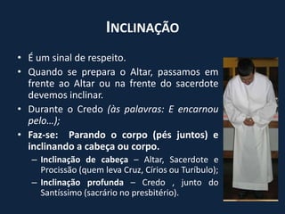 Inclinação É um sinal de respeito.Quando se prepara o Altar, passamos em frente ao Altar ou na frente do sacerdote devemos inclinar.Durante o Credo (às palavras: E encarnou pelo…);Faz-se:  Parando o corpo (pés juntos) e inclinando a cabeça ou corpo.Inclinação de cabeça – Altar, Sacerdote e Procissão (quem leva Cruz, Círios ou Turíbulo);Inclinação profunda – Credo , junto do Santíssimo (sacrário no presbitério).