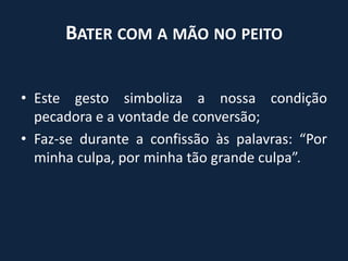 Bater com a mão no peitoEste gesto simboliza a nossa condição pecadora e a vontade de conversão;Faz-se durante a confissão às palavras: “Por minha culpa, por minha tão grande culpa”.