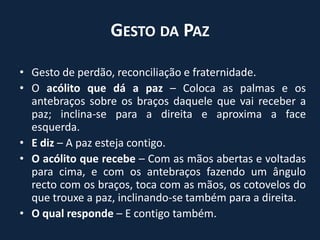 Gesto da PazGesto de perdão, reconciliação e fraternidade.O acólito que dá a paz – Coloca as palmas e os antebraços sobre os braços daquele que vai receber a paz; inclina-se para a direita e aproxima a face esquerda.E diz – A paz esteja contigo.O acólito que recebe – Com as mãos abertas e voltadas para cima, e com os antebraços fazendo um ângulo recto com os braços, toca com as mãos, os cotovelos do que trouxe a paz, inclinando-se também para a direita.O qual responde – E contigo também.