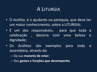 A Liturgia O Acólito, é o ajudante na paróquia, que deve ter um maior conhecimento, sobre a LITURGIA;É um dos responsáveis,  para que toda a celebração , decorra com uma beleza e dignidade;Os Acólitos são exemplos para toda a assembleia, através da:Da sua maneira de estar;Dos gestos e funções que desempenha.