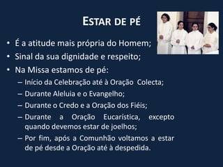 Estar de péÉ a atitude mais própria do Homem;Sinal da sua dignidade e respeito;Na Missa estamos de pé:Início da Celebração até à Oração  Colecta;Durante Aleluia e o Evangelho;Durante o Credo e a Oração dos Fiéis;Durante a Oração Eucarística, excepto quando devemos estar de joelhos;Por fim, após a Comunhão voltamos a estar de pé desde a Oração até à despedida.
