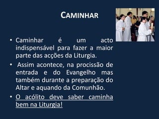 CaminharCaminhar é um acto indispensável para fazer a maior parte das acções da Liturgia. Assim acontece, na procissão de entrada e do Evangelho mas também durante a preparação do Altar e aquando da Comunhão.O acólito deve saber caminha bem na Liturgia!