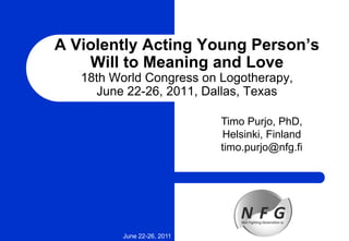 A Violently Acting Young Person’s
Will to Meaning and Love
18th World Congress on Logotherapy,
June 22-26, 2011, Dallas, Texas
June 22-26, 2011
Timo Purjo, PhD,
Helsinki, Finland
timo.purjo@nfg.fi
 