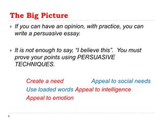 The Big Picture If you can have an opinion, with practice, you can write a persuasive essay.It is not enough to say, “I believe this”.  You must prove your points using PERSUASIVE TECHNIQUES.Create a need	Appeal to social needsUse loaded wordsAppeal to intelligenceAppeal to emotion