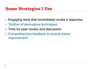 Some Strategies I Use:Engaging texts that immediately evoke a responseToolbox of persuasive techniques Time for peer review and discussionComprehensive feedback to ensure future improvement