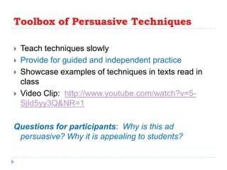 Toolbox of Persuasive TechniquesTeach techniques slowlyProvide for guided and independent practice Showcase examples of techniques in texts read in classVideo Clip:  http://www.youtube.com/watch?v=5-Sjld5yy3Q&NR=1Questions for participants:  Why is this ad persuasive? Why it is appealing to students?