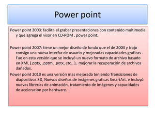 Power point
Power point 2003: facilita el grabar presentaciones con contenido multimedia
  y que agrega el visor en CD-ROM , power point.

Power point 2007: tiene un mejor diseño de fondo que el de 2003 y trajo
  consigo una nueva interfaz de usuario y mejoradas capacidades graficas .
  Fue en esta versión que se incluyó un nuevo formato de archivo basado
  en XML (.pptx, .pptm, .potx, etc...), mejorar la recuperación de archivos
  dañados.
Power point 2010 es una versión mas mejorada teniendo Transiciones de
  diapositivas 3D, Nuevos diseños de imágenes gráficas SmartArt. e incluyó
  nuevas librerías de animación, tratamiento de imágenes y capacidades
  de aceleración por hardware.
 