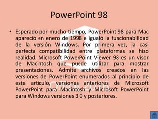 PowerPoint 98
• Esperado por mucho tiempo, PowerPoint 98 para Mac
apareció en enero de 1998 e igualó la funcionabilidad
de la versión Windows. Por primera vez, la casi
perfecta compatibilidad entre plataformas se hizo
realidad. Microsoft PowerPoint Viewer 98 es un visor
de Macintosh que puede utilizar para mostrar
presentaciones. Admite archivos creados en las
versiones de PowerPoint enumerados al principio de
este artículo, versiones anteriores de Microsoft
PowerPoint para Macintosh y Microsoft PowerPoint
para Windows versiones 3.0 y posteriores.
 
