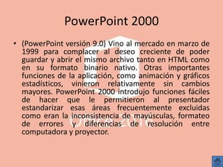 PowerPoint 2000
• (PowerPoint versión 9.0) Vino al mercado en marzo de
1999 para complacer al deseo creciente de poder
guardar y abrir el mismo archivo tanto en HTML como
en su formato binario nativo. Otras importantes
funciones de la aplicación, como animación y gráficos
estadísticos, vinieron relativamente sin cambios
mayores. PowerPoint 2000 introdujo funciones fáciles
de hacer que le permitieron al presentador
estandarizar esas áreas frecuentemente excluidas
como eran la inconsistencia de mayúsculas, formateo
de errores y diferencias de resolución entre
computadora y proyector.
 