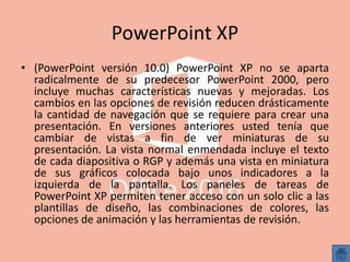 PowerPoint XP
• (PowerPoint versión 10.0) PowerPoint XP no se aparta
radicalmente de su predecesor PowerPoint 2000, pero
incluye muchas características nuevas y mejoradas. Los
cambios en las opciones de revisión reducen drásticamente
la cantidad de navegación que se requiere para crear una
presentación. En versiones anteriores usted tenía que
cambiar de vistas a fin de ver miniaturas de su
presentación. La vista normal enmendada incluye el texto
de cada diapositiva o RGP y además una vista en miniatura
de sus gráficos colocada bajo unos indicadores a la
izquierda de la pantalla. Los paneles de tareas de
PowerPoint XP permiten tener acceso con un solo clic a las
plantillas de diseño, las combinaciones de colores, las
opciones de animación y las herramientas de revisión.
 
