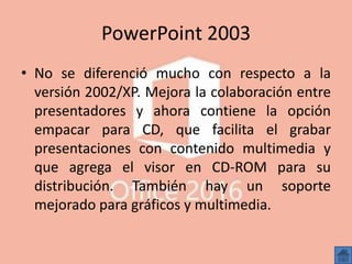 PowerPoint 2003
• No se diferenció mucho con respecto a la
versión 2002/XP. Mejora la colaboración entre
presentadores y ahora contiene la opción
empacar para CD, que facilita el grabar
presentaciones con contenido multimedia y
que agrega el visor en CD-ROM para su
distribución. También hay un soporte
mejorado para gráficos y multimedia.
 
