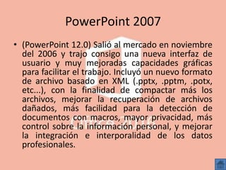 PowerPoint 2007
• (PowerPoint 12.0) Salió al mercado en noviembre
del 2006 y trajo consigo una nueva interfaz de
usuario y muy mejoradas capacidades gráficas
para facilitar el trabajo. Incluyó un nuevo formato
de archivo basado en XML (.pptx, .pptm, .potx,
etc...), con la finalidad de compactar más los
archivos, mejorar la recuperación de archivos
dañados, más facilidad para la detección de
documentos con macros, mayor privacidad, más
control sobre la información personal, y mejorar
la integración e interporalidad de los datos
profesionales.
 
