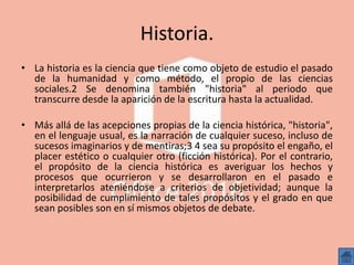 Historia.
• La historia es la ciencia que tiene como objeto de estudio el pasado
de la humanidad y como método, el propio de las ciencias
sociales.2 Se denomina también "historia" al periodo que
transcurre desde la aparición de la escritura hasta la actualidad.
• Más allá de las acepciones propias de la ciencia histórica, "historia",
en el lenguaje usual, es la narración de cualquier suceso, incluso de
sucesos imaginarios y de mentiras;3 4 sea su propósito el engaño, el
placer estético o cualquier otro (ficción histórica). Por el contrario,
el propósito de la ciencia histórica es averiguar los hechos y
procesos que ocurrieron y se desarrollaron en el pasado e
interpretarlos ateniéndose a criterios de objetividad; aunque la
posibilidad de cumplimiento de tales propósitos y el grado en que
sean posibles son en sí mismos objetos de debate.
 
