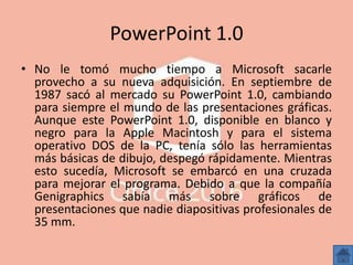 PowerPoint 1.0
• No le tomó mucho tiempo a Microsoft sacarle
provecho a su nueva adquisición. En septiembre de
1987 sacó al mercado su PowerPoint 1.0, cambiando
para siempre el mundo de las presentaciones gráficas.
Aunque este PowerPoint 1.0, disponible en blanco y
negro para la Apple Macintosh y para el sistema
operativo DOS de la PC, tenía sólo las herramientas
más básicas de dibujo, despegó rápidamente. Mientras
esto sucedía, Microsoft se embarcó en una cruzada
para mejorar el programa. Debido a que la compañía
Genigraphics sabía más sobre gráficos de
presentaciones que nadie diapositivas profesionales de
35 mm.
 