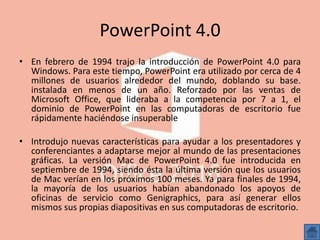 PowerPoint 4.0
• En febrero de 1994 trajo la introducción de PowerPoint 4.0 para
Windows. Para este tiempo, PowerPoint era utilizado por cerca de 4
millones de usuarios alrededor del mundo, doblando su base.
instalada en menos de un año. Reforzado por las ventas de
Microsoft Office, que lideraba a la competencia por 7 a 1, el
dominio de PowerPoint en las computadoras de escritorio fue
rápidamente haciéndose insuperable
• Introdujo nuevas características para ayudar a los presentadores y
conferenciantes a adaptarse mejor al mundo de las presentaciones
gráficas. La versión Mac de PowerPoint 4.0 fue introducida en
septiembre de 1994, siendo ésta la última versión que los usuarios
de Mac verían en los próximos 100 meses. Ya para finales de 1994,
la mayoría de los usuarios habían abandonado los apoyos de
oficinas de servicio como Genigraphics, para así generar ellos
mismos sus propias diapositivas en sus computadoras de escritorio.
 