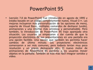 PowerPoint 95
• (versión 7.0 de PowerPoint) Fue introducido en agosto de 1995 y
estaba basado en un código completamente nuevo, Visual C++. Las
mejoras incluyeron más personalización de las opciones de menú,
soporte de Visual Basic, múltiples comandos de deshacer (undo),
animaciones y una interfaz más amistosa y personalizable. Pero
también, la introducción de PowerPoint 95 trajo aparejada otra
situación. Los usuarios se empezaron a dar cuenta de que la
proyección electrónica de sus presentaciones en una pantalla era
una opción factible. Una opción que también les permitía hacer
cambios de último minuto. Los proyectores electrónicos
comenzaron a ser más comunes, pero todavía tenían muy poca
resolución y un precio demasiado alto. El nuevo motor de
animaciones de PowerPoint 95 permitía a los usuarios mover
objetos en la pantalla. También se hizo más fácil integrar sonidos y
vídeo.
 