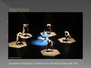  A l’antiguitat, quan es ballava un ritual,
els homes devien acompanyar al seu
ball d’un moviment rítmic.
 Al món occidental, va ser a l'antiga
Grècia un dels primers llocs on la dansa,
conjuntament amb la música i i la
poesia, va ser considerada un art
anomenat mousiké, l'art de les muses
Aquesta imatge és un ball fa dos mil anys abans de crist
 