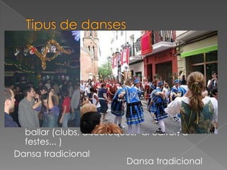  Poden ser danses tradicionals
o, modernament. Com és el cas del hip-
hop, per exemple, o del break
dance, anomenades danses
urbanes, (s’anomenen danses urbanes
perquè poden aparèixer en diferents grans
ciutats del món.
 Les danses populars són els balls i danses
que avui en dia, es ballen a sales per a
ballar (clubs, discoteques, al carrer, a
festes... )
Dansa tradicional
Dansa tradicional
 