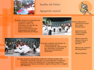 Semillas del Folclor
Agrupación musical
El grupo musical es dirigido por
el maestro orlando
quintero varón y se
constituye en una de las
áreas formación y
proyección musical mas
importantes del grupo
Danza Folclóricas Fresno .
El grupo semillas del folclor se
caracterizan por la
versatilidad de cada uno de
sus miembros interpreta
diversos instrumentos
musicales
Poseen diferentes
repertorios entre
los cuales
destacamos :
• Repertorio de
música andina
colombiana
• Música para las
danzas sacras y
profanas del
pacifico
• Música de carnaval
barranquillero
• Música llanera
De igual manera interpretan todos los ritmos propios del
territorio nacional, que hace su recorrido por 4 regiones
naturales como son andina con 12 biotipos existentes,
región de los llanos orientales, región del pacifico y región
del atlántico
 