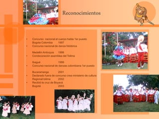 Reconocimientos
• Concurso nacional el cuerpo habla 1er puesto
Bogota Colombia 1997
• Concurso nacional de danza folclórica
Medellín Antioquia 1998
• Condecoración asamblea del Tolima
Ibagué 1999
• Concurso nacional de danzas colombiana 1er puesto
Bucaramanga 2001
• Declarado fuera de concurso crea ministerio de cultura
Regional tolima 2002
• Recibió la cruz de Boyacá
Bogotá 2003
 