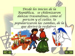 Desde los inicios de la
República,  se chilenizaron
danzas trasandinas, como el
pericón y el cielito. Se
popularizaron las zambas, de la
que derivó la resfalosa.
Desde los inicios de la
República,  se chilenizaron
danzas trasandinas, como el
pericón y el cielito. Se
popularizaron las zambas, de la
que derivó la resfalosa.
 