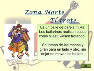 Zona Norte
El trote
Es un baile de pareja mixta.
Los bailarines realizan pasos
como si estuviesen trotando.
Se toman de las manos y
giran para un lado y otro, sin
dejar de mover los brazos.
Es un baile de pareja mixta.
Los bailarines realizan pasos
como si estuviesen trotando.
Se toman de las manos y
giran para un lado y otro, sin
dejar de mover los brazos.
 