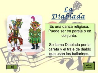 La
Diablada
Es una danza religiosa.
Puede ser en pareja o en
conjunto.
Se llama Diablada por la
careta y el traje de diablo
que usan los bailarines.
Es una danza religiosa.
Puede ser en pareja o en
conjunto.
Se llama Diablada por la
careta y el traje de diablo
que usan los bailarines.
Volver
a menú
 