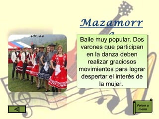Mazamorr
aBaile muy popular. Dos
varones que participan
en la danza deben
realizar graciosos
movimientos para lograr
despertar el interés de
la mujer.
Baile muy popular. Dos
varones que participan
en la danza deben
realizar graciosos
movimientos para lograr
despertar el interés de
la mujer.
Volver a
menú
 