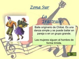 Zona Sur

       La
       Trastraser
       a
 Baile originario de Chiloé. Es una
 danza simple y se puede bailar en
   pareja o en un grupo grande.

 Las mujeres siguen al hombre de
          forma tímida.
 