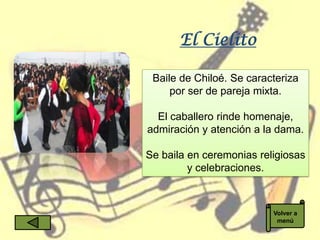 El Cielito

 Baile de Chiloé. Se caracteriza
     por ser de pareja mixta.

  El caballero rinde homenaje,
admiración y atención a la dama.

Se baila en ceremonias religiosas
         y celebraciones.



                          Volver a
                           menú
 
