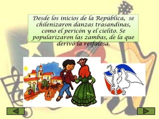 Desde los inicios de la República, se
 chilenizaron danzas trasandinas,
   como el pericón y el cielito. Se
popularizaron las zambas, de la que
         derivó la resfalosa.
 