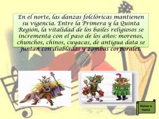En el norte, las danzas folclóricas mantienen
   su vigencia. Entre la Primera y la Quinta
Región, la vitalidad de los bailes religiosos se
 incrementa con el paso de los años: morenos,
chunchos, chinos, cuyacas, de antigua data se
  juntan con diabladas y zambas corporales.




                                              Volver a
                                               menú
 