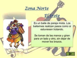 Zona Norte
            El trote
   Es un baile de pareja mixta. Los
   bailarines realizan pasos como si
          estuviesen trotando.

   Se toman de las manos y giran
   para un lado y otro, sin dejar de
         mover los brazos.
 