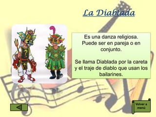 La Diablada

    Es una danza religiosa.
   Puede ser en pareja o en
          conjunto.

Se llama Diablada por la careta
y el traje de diablo que usan los
            bailarines.




                           Volver a
                            menú
 
