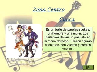 Zona Centro

              Cueca
      Es un baile de parejas sueltas,
        un hombre y una mujer. Los
     bailarines llevan un pañuelo en
    la mano derecha. Trazan figuras
     circulares, con vueltas y medias
                  vueltas.
 