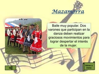 Mazamorra

   Baile muy popular. Dos
varones que participan en la
    danza deben realizar
graciosos movimientos para
 lograr despertar el interés
         de la mujer.




                        Volver a
                         menú
 