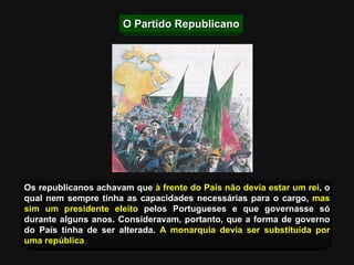 O Partido Republicano Os republicanos achavam que  à frente do País não devia estar um rei , o qual nem sempre tinha as capacidades necessárias para o cargo,  mas sim um presidente eleito  pelos Portugueses e que governasse só durante alguns anos. Consideravam, portanto, que a forma de governo do País tinha de ser alterada.  A monarquia devia ser substituída por uma república . 